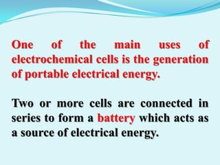 One of the main uses of
electrochemical cells is the generation
of portable electrical energy.

Two or more cells are connected in
series to form a battery which acts as
a source of electrical energy.
 