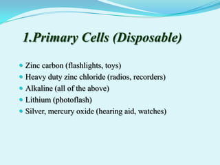 1.Primary Cells (Disposable)
 Zinc carbon (flashlights, toys)
 Heavy duty zinc chloride (radios, recorders)
 Alkaline (all of the above)
 Lithium (photoflash)
 Silver, mercury oxide (hearing aid, watches)
 