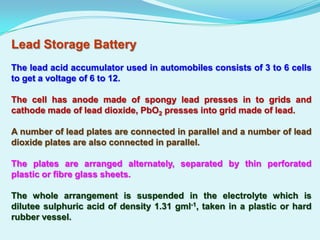 Lead Storage Battery
The lead acid accumulator used in automobiles consists of 3 to 6 cells
to get a voltage of 6 to 12.

The cell has anode made of spongy lead presses in to grids and
cathode made of lead dioxide, PbO2 presses into grid made of lead.

A number of lead plates are connected in parallel and a number of lead
dioxide plates are also connected in parallel.

The plates are arranged alternately, separated by thin perforated
plastic or fibre glass sheets.

The whole arrangement is suspended in the electrolyte which is
dilutee sulphuric acid of density 1.31 gml-1, taken in a plastic or hard
rubber vessel.
 