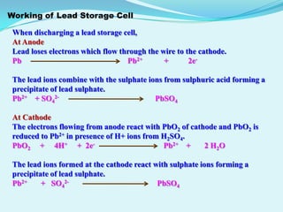 Working of Lead Storage Cell

 When discharging a lead storage cell,
 At Anode
 Lead loses electrons which flow through the wire to the cathode.
 Pb                                Pb2+       +       2e-

 The lead ions combine with the sulphate ions from sulphuric acid forming a
 precipitate of lead sulphate.
 Pb2+ + SO42-                              PbSO4

 At Cathode
 The electrons flowing from anode react with PbO2 of cathode and PbO2 is
 reduced to Pb2+ in presence of H+ ions from H2SO4.
 PbO2 + 4H+ + 2e-                            Pb2+ +      2 H2 O

 The lead ions formed at the cathode react with sulphate ions forming a
 precipitate of lead sulphate.
 Pb2+     + SO42-                           PbSO4
 