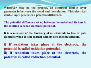 Whatever may be the process, an electrical double layer
generates in between the metal and the solution. This electrical
double layer generates a potential difference.

The potential difference set up between the metal and its ions in
the solution is called electrode potential.

It is a measure of the tendency of an electrode to lose or gain
electrons when it is in contact with its own ions in solution.

i) If oxidation takes place at the electrode, the
potential is called oxidation potential.
ii) If reduction takes place at the electrode, the
potential is called reduction potential.
 