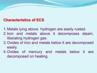 Characteristics of ECS

1. Metals lying above hydrogen are easily rusted.
2. Iron and metals above it decomposes steam,
   liberating hydrogen gas.
3. Oxides of iron and metals below it are decomposed
   easily.
4. Oxides of mercury and metals below it are
   decomposed on heating.
 