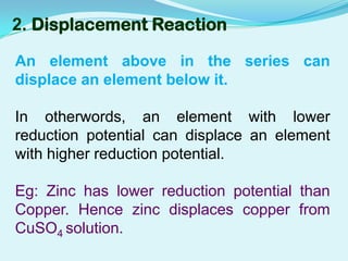 2. Displacement Reaction

An element above in the series can
displace an element below it.

In otherwords, an element with lower
reduction potential can displace an element
with higher reduction potential.

Eg: Zinc has lower reduction potential than
Copper. Hence zinc displaces copper from
CuSO4 solution.
 