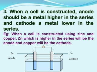 3. When a cell is constructed, anode
should be a metal higher in the series
and cathode a metal lower in the
series.
Eg: When a cell is constructed using zinc and
copper, Zn which is higher in the series will be the
anode and copper will be the cathode.
                +           -
    Zn                                Cu

  Anode                              Cathode
 