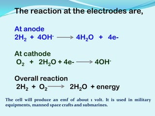 The reaction at the electrodes are,

    At anode
    2H2 + 4OH-                   4H2O + 4e-

    At cathode
    O2 + 2H2O + 4e-                      4OH-

    Overall reaction
    2H2 + O2         2H2O + energy
The cell will produce an emf of about 1 volt. It is used in military
equipments, manned space crafts and submarines.
 