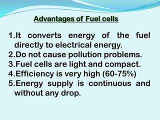 Advantages of Fuel cells

1.It converts energy of the fuel
  directly to electrical energy.
2.Do not cause pollution problems.
3.Fuel cells are light and compact.
4.Efficiency is very high (60-75%)
5.Energy supply is continuous and
  without any drop.
 