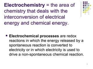 Electrochemistry = the area of
chemistry that deals with the
interconversion of electrical
energy and chemical energy.

 Electrochemical     processes are redox
  reactions in which the energy released by a
  spontaneous reaction is converted to
  electricity or in which electricity is used to
  drive a non-spontaneous chemical reaction.

                                                   1
 