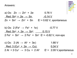 Answers:

a) Ox: Zn → Zn2+ + 2e-            0.76 V
 Red: Sn2+ + 2e- → Sn            -0.14 V
Zn + Sn2+ → Zn2+ + Sn       Eo = 0.62 V, spontaneous

b) Ox: 2 (Fe2+ → Fe3+ + 1e-)           -0.77 V
 Red: Sn4+ + 2e- → Sn2+        0.15 V
2 Fe2+ + Sn4+ → 2 Fe3+ + Sn2+ Eo = -0.62 V, non-spo

c) Ox: 2 (Al → Al3+ + 3e-)            1.66 V
 Red: 3 (Cu2+ + 2e- → Cu)             0.34 V
2 Al + 3 Cu2+ → 3 Cu + 2 Al3+    Eo = 2.00 V,spontaneous
                                                       24
 