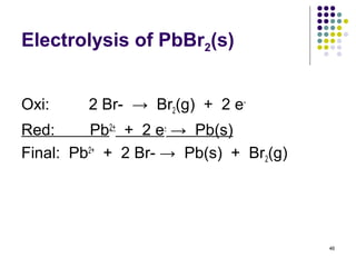 Electrolysis of PbBr2(s)


Oxi:     2 Br- → Br2(g) + 2 e-
Red:      Pb2+ + 2 e- → Pb(s)
Final: Pb2+ + 2 Br- → Pb(s) + Br2(g)




                                       46
 
