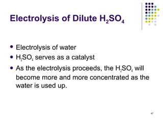 Electrolysis of Dilute H2SO4


 Electrolysis
            of water
 H SO serves as a catalyst
   2  4

 As the electrolysis proceeds, the H2SO4 will
  become more and more concentrated as the
  water is used up.


                                                 47
 
