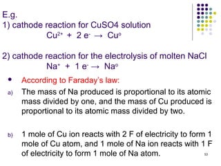 E.g.
1) cathode reaction for CuSO4 solution
           Cu2+ + 2 e- → Cuo

2) cathode reaction for the electrolysis of molten NaCl
           Na+ + 1 e- → Nao
     According to Faraday’s law:
 a)   The mass of Na produced is proportional to its atomic
      mass divided by one, and the mass of Cu produced is
      proportional to its atomic mass divided by two.

 b)   1 mole of Cu ion reacts with 2 F of electricity to form 1
      mole of Cu atom, and 1 mole of Na ion reacts with 1 F
      of electricity to form 1 mole of Na atom.             53
 