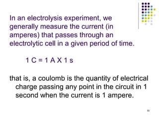 In an electrolysis experiment, we
generally measure the current (in
amperes) that passes through an
electrolytic cell in a given period of time.

     1C=1AX1s

that is, a coulomb is the quantity of electrical
  charge passing any point in the circuit in 1
  second when the current is 1 ampere.
                                               55
 
