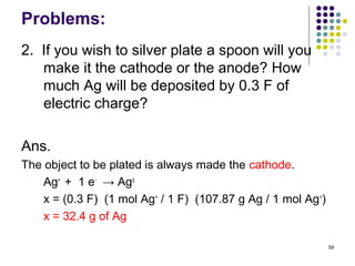 Problems:
2. If you wish to silver plate a spoon will you
   make it the cathode or the anode? How
   much Ag will be deposited by 0.3 F of
   electric charge?

Ans.
The object to be plated is always made the cathode.
    Ag+ + 1 e- → Ago
    x = (0.3 F) (1 mol Ag+ / 1 F) (107.87 g Ag / 1 mol Ag+)
    x = 32.4 g of Ag

                                                              59
 