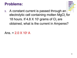 Problems:
5.   A constant current is passed through an
     electrolytic cell containing molten MgCl2 for
     18 hours. If 4.8 X 105 grams of Cl2 are
     obtained, what is the current in Amperes?

Ans. = 2.0 X 104 A




                                                     62
 