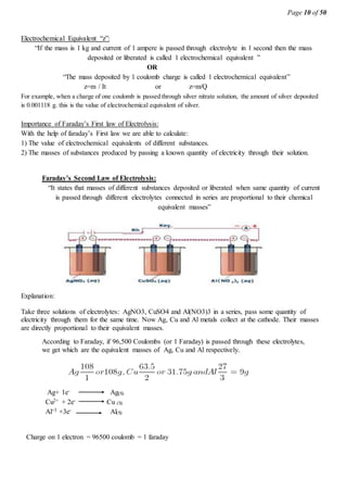 Page 10 of 50
Electrochemical Equivalent “z”:
“If the mass is 1 kg and current of 1 ampere is passed through electrolyte in 1 second then the mass
deposited or liberated is called 1 electrochemical equivalent ”
OR
“The mass deposited by 1 coulomb charge is called 1 electrochemical equivalent”
z=m / It or z=m/Q
For example, when a charge of one coulomb is passed through silver nitrate solution, the amount of silver deposited
is 0.001118 g. this is the value of electrochemical equivalent of silver.
Importance of Faraday’s First law of Electrolysis:
With the help of faraday’s First law we are able to calculate:
1) The value of electrochemical equivalents of different substances.
2) The masses of substances produced by passing a known quantity of electricity through their solution.
Faraday’s Second Law of Electrolysis:
“It states that masses of different substances deposited or liberated when same quantity of current
is passed through different electrolytes connected in series are proportional to their chemical
equivalent masses”
Explanation:
Take three solutions of electrolytes: AgNO3, CuSO4 and Al(NO3)3 in a series, pass some quantity of
electricity through them for the same time. Now Ag, Cu and Al metals collect at the cathode. Their masses
are directly proportional to their equivalent masses.
According to Faraday, if 96,500 Coulombs (or 1 Faraday) is passed through these electrolytes,
we get which are the equivalent masses of Ag, Cu and Al respectively.
Ag+ 1e- Ag(S)
Cu2+ + 2e- Cu (S)
Al+3 +3e- Al(S)
Charge on 1 electron = 96500 coulomb = 1 faraday
 