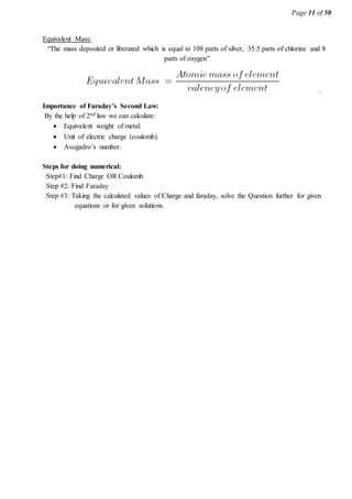 Page 11 of 50
Equivalent Mass:
“The mass deposited or liberated which is equal to 108 parts of silver, 35.5 parts of chlorine and 8
parts of oxygen”
.
Importance of Faraday’s Second Law:
By the help of 2nd law we can calculate:
 Equivalent weight of metal.
 Unit of electric charge (coulomb).
 Avogadro’s number.
Steps for doing numerical:
Step#1: Find Charge OR Coulomb
Step #2: Find Faraday
Step #3: Taking the calculated values of Charge and faraday, solve the Question further for given
equations or for given solutions.
 