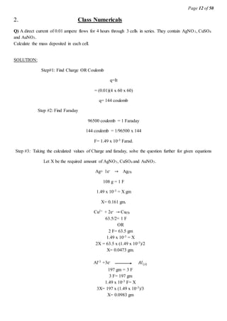 Page 12 of 50
2. Class Numericals
Q) A direct current of 0.01 ampere flows for 4 hours through 3 cells in series. They contain AgNO3, CuSO4
and AuNO3.
Calculate the mass deposited in each cell.
SOLUTION:
Step#1: Find Charge OR Coulomb
q=It
= (0.01)(4 x 60 x 60)
q= 144 coulomb
Step #2: Find Faraday
96500 coulomb = 1 Faraday
144 coulomb = 1/96500 x 144
F= 1.49 x 10-3 Farad.
Step #3: Taking the calculated values of Charge and faraday, solve the question further for given equations
Let X be the required amount of AgNO3, CuSO4 and AuNO3.
Ag+ 1e- → Ag(S)
108 g = 1 F
1.49 x 10-3 = X gm
X= 0.161 gm.
Cu2+ + 2e- → Cu(S)
63.5/2= 1 F
OR
2 F= 63.5 gm
1.49 x 10-3 = X
2X = 63.5 x (1.49 x 10-3)/2
X= 0.0473 gm.
Al+3 +3e- 𝐴𝑙(𝑠)
197 gm = 3 F
3 F= 197 gm
1.49 x 10-3 F= X
3X= 197 x (1.49 x 10-3)/3
X= 0.0983 gm
 