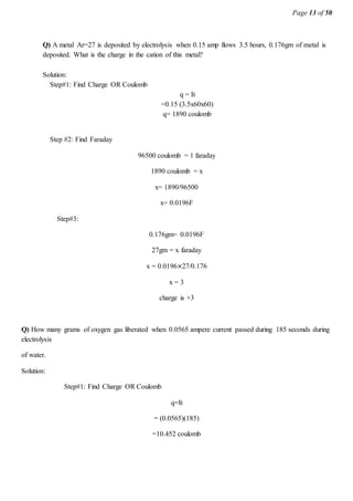 Page 13 of 50
Q) A metal Ar=27 is deposited by electrolysis when 0.15 amp flows 3.5 hours, 0.176gm of metal is
deposited. What is the charge in the cation of this metal?
Solution:
Step#1: Find Charge OR Coulomb
q = It
=0.15 (3.5x60x60)
q= 1890 coulomb
Step #2: Find Faraday
96500 coulomb = 1 faraday
1890 coulomb = x
x= 1890/96500
x= 0.0196F
Step#3:
0.176gm= 0.0196F
27gm = x faraday
x = 0.0196×27/0.176
x = 3
charge is +3
Q) How many grams of oxygen gas liberated when 0.0565 ampere current passed during 185 seconds during
electrolysis
of water.
Solution:
Step#1: Find Charge OR Coulomb
q=It
= (0.0565)(185)
=10.452 coulomb
 