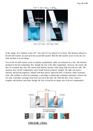 Page 16 of 50
𝐶𝑢2+
+ 𝑍𝑛 → 𝐶𝑢( 𝑠) + 𝑍𝑛( 𝑎𝑞)
2+
In this change Zn is oxidized to give 𝑍𝑛2+
ions and 𝐶𝑢2+
are reduced to Cu atoms. The electrons released in
the first half reaction are used up by the second half reaction. Both the half reaction occurs on the zinc rod
itself and there is no net charge.
Now let the two half reaction occurs in separate compartments which are connected by a wire. The electrons
produced in the left compartment flow through the wire to the other compartment. However, the current will
flow for an instant then stop. The current stops flowing because of the charge built up in the two cells. The
electrons leave the left compartments and it would become positively charged. The right cell receives
electrons and become negatively charged both these factors oppose the flow of electrons which eventually
stops. This problem is solved by connecting a salt bridge (u shaped tube containing electrolyte) between the
two cells. It provides a passage of ion from one cell to the other cell. With this flow of ion, circuit is
complete and electrons pass freely through the wire to keep the net charge zero in the two compartments.
VOLTAIC CELL
 