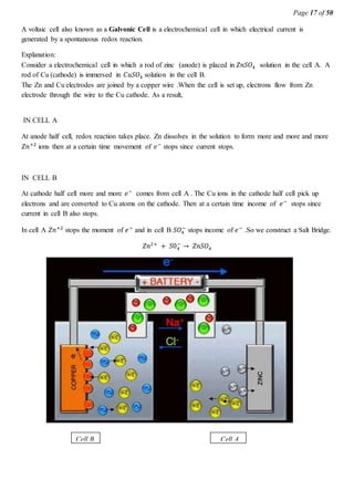 Page 17 of 50
A voltaic cell also known as a Galvonic Cell is a electrochemical cell in which electrical current is
generated by a spontaneous redox reaction.
Explanation:
Consider a electrochemical cell in which a rod of zinc (anode) is placed in 𝑍𝑛𝑆𝑂4 solution in the cell A. A
rod of Cu (cathode) is immersed in 𝐶𝑢𝑆𝑂4 solution in the cell B.
The Zn and Cu electrodes are joined by a copper wire .When the cell is set up, electrons flow from Zn
electrode through the wire to the Cu cathode. As a result,
IN CELL A
At anode half cell, redox reaction takes place. Zn dissolves in the solution to form more and more and more
𝑍𝑛+2
ions then at a certain time movement of 𝑒−
stops since current stops.
IN CELL B
At cathode half cell more and more 𝑒−
comes from cell A . The Cu ions in the cathode half cell pick up
electrons and are converted to Cu atoms on the cathode. Then at a certain time income of 𝑒−
stops since
current in cell B also stops.
In cell A 𝑍𝑛+2
stops the moment of 𝑒−
and in cell B 𝑆𝑂4
−
stops income of 𝑒−
.So we construct a Salt Bridge.
𝑍𝑛2+
+ 𝑆04
−
→ 𝑍𝑛𝑆𝑂4
Cell B Cell A
 