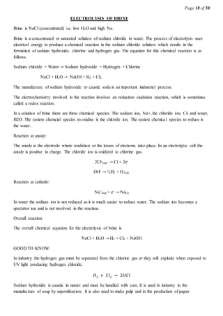 Page 18 of 50
ELECTROLYSIS OF BRINE
Brine is NaCl (concentrated) i.e. low H2O and high Na.
Brine is a concentrated or saturated solution of sodium chloride in water. The process of electrolysis uses
electrical energy to produce a chemical reaction in the sodium chloride solution which results in the
formation of sodium hydroxide, chlorine and hydrogen gas. The equation for this chemical reaction is as
follows.
Sodium chloride + Water → Sodium hydroxide + Hydrogen + Chlorine
NaCl + H2O → NaOH + H2 + Cl2
The manufacture of sodium hydroxide or caustic soda is an important industrial process.
The electrochemistry involved in the reaction involves an reduction oxidation reaction, which is sometimes
called a redox reaction.
In a solution of brine there are three chemical species: The sodium ion, Na+, the chloride ion, Cl- and water,
H2O. The easiest chemcial species to oxidise is the chloride ion. The easiest chemical species to reduce is
the water.
Reaction at anode:
The anode is the electrode where oxidation or the losses of electrons take place. In an electrolytic cell the
anode is positive in charge. The chloride ion is oxidized to chlorine gas.
2Cl-
(aq) → Cl + 2e-
OH- → ½H2 + O2(g).
Reaction at cathode:
Na+
(aq) + e- → Na(s)
In water the sodium ion is not reduced as it is much easier to reduce water. The sodium ion becomes a
spectator ion and is not involved in the reaction.
Overall reaction:
The overall chemical equation for the electrolysis of brine is
NaCl + H2O → H2 + Cl2 + NaOH
GOOD TO KNOW:
In industry the hydrogen gas must be separated from the chlorine gas or they will explode when exposed to
UV light producing hydrogen chloride.
𝐻2 + 𝐶𝑙2 → 2𝐻𝐶𝑙
Sodium hydroxide is caustic in nature and must be handled with care. It is used in industry in the
manufacture of soap by saponification. It is also used to make pulp and in the production of paper.
 