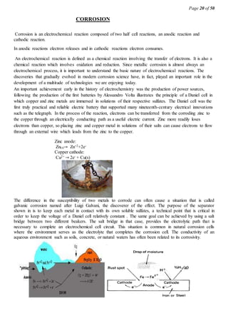 Page 20 of 50
CORROSION
Corrosion is an electrochemical reaction composed of two half cell reactions, an anodic reaction and
cathodic reaction.
In anodic reactions electron releases and in cathodic reactions electron consumes.
An electrochemical reaction is defined as a chemical reaction involving the transfer of electrons. It is also a
chemical reaction which involves oxidation and reduction. Since metallic corrosion is almost always an
electrochemical process, it is important to understand the basic nature of electrochemical reactions. The
discoveries that gradually evolved in modern corrosion science have, in fact, played an important role in the
development of a multitude of technologies we are enjoying today.
An important achievement early in the history of electrochemistry was the production of power sources,
following the production of the first batteries by Alessandro Volta illustrates the principle of a Daniel cell in
which copper and zinc metals are immersed in solutions of their respective sulfates. The Daniel cell was the
first truly practical and reliable electric battery that supported many nineteenth-century electrical innovations
such as the telegraph. In the process of the reaction, electrons can be transferred from the corroding zinc to
the copper through an electrically conducting path as a useful electric current. Zinc more readily loses
electrons than copper, so placing zinc and copper metal in solutions of their salts can cause electrons to flow
through an external wire which leads from the zinc to the copper.
The difference in the susceptibility of two metals to corrode can often cause a situation that is called
galvanic corrosion named after Luigi Galvani, the discoverer of the effect. The purpose of the separator
shown in is to keep each metal in contact with its own soluble sulfates, a technical point that is critical in
order to keep the voltage of a Daniel cell relatively constant . The same goal can be achieved by using a salt
bridge between two different beakers. The salt bridge in that case, provides the electrolytic path that is
necessary to complete an electrochemical cell circuit. This situation is common in natural corrosion cells
where the environment serves as the electrolyte that completes the corrosion cell. The conductivity of an
aqueous environment such as soils, concrete, or natural waters has often been related to its corrosivity.
Zinc anode:
Zn(s)→ Zn+2+2e-
Copper cathode:
Cu2+ → 2e- + Cu(s)
 