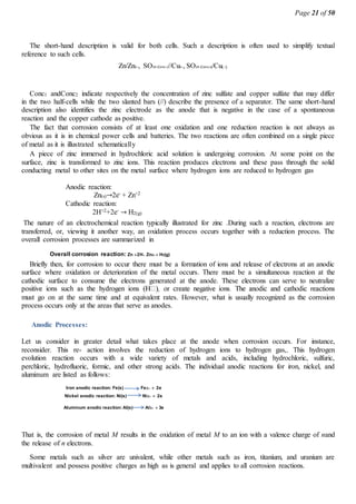 Page 21 of 50
The short-hand description is valid for both cells. Such a description is often used to simplify textual
reference to such cells.
Zn/Zn2, SO24 (Conc1)//Cu2, SO24 (Conc2))/Cu()
Conc1 andConc2 indicate respectively the concentration of zinc sulfate and copper sulfate that may differ
in the two half-cells while the two slanted bars (//) describe the presence of a separator. The same short-hand
description also identifies the zinc electrode as the anode that is negative in the case of a spontaneous
reaction and the copper cathode as positive.
The fact that corrosion consists of at least one oxidation and one reduction reaction is not always as
obvious as it is in chemical power cells and batteries. The two reactions are often combined on a single piece
of metal as it is illustrated schematically
A piece of zinc immersed in hydrochloric acid solution is undergoing corrosion. At some point on the
surface, zinc is transformed to zinc ions. This reaction produces electrons and these pass through the solid
conducting metal to other sites on the metal surface where hydrogen ions are reduced to hydrogen gas
Anodic reaction:
Zn(s)→2e- + Zn+2
Cathodic reaction:
2H+2+2e- → H2(g)
The nature of an electrochemical reaction typically illustrated for zinc .During such a reaction, electrons are
transferred, or, viewing it another way, an oxidation process occurs together with a reduction process. The
overall corrosion processes are summarized in
Overall corrosion reaction: Zn 2H  Zn2H2(g)
Briefly then, for corrosion to occur there must be a formation of ions and release of electrons at an anodic
surface where oxidation or deterioration of the metal occurs. There must be a simultaneous reaction at the
cathodic surface to consume the electrons generated at the anode. These electrons can serve to neutralize
must go on at the same time and at equivalent rates. However, what is usually recognized as the corrosion
process occurs only at the areas that serve as anodes.
Anodic Processes:
Let us consider in greater detail what takes place at the anode when corrosion occurs. For instance,
reconsider. This re- action involves the reduction of hydrogen ions to hydrogen gas,. This hydrogen
evolution reaction occurs with a wide variety of metals and acids, including hydrochloric, sulfuric,
perchloric, hydrofluoric, formic, and other strong acids. The individual anodic reactions for iron, nickel, and
aluminum are listed as follows:
Iron anodic reaction: Fe(s) Fe2  2e
Nickel anodic reaction: Ni(s) Ni2  2e
Aluminum anodic reaction: Al(s) Al3  3e
That is, the corrosion of metal M results in the oxidation of metal M to an ion with a valence charge of nand
the release of n electrons.
Some metals such as silver are univalent, while other metals such as iron, titanium, and uranium are
multivalent and possess positive charges as high as is general and applies to all corrosion reactions.
 