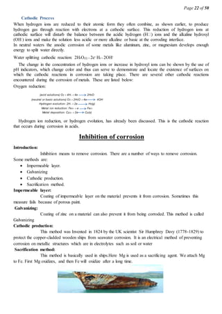 Page 22 of 50
Cathodic Process
When hydrogen ions are reduced to their atomic form they often combine, as shown earlier, to produce
hydrogen gas through reaction with electrons at a cathodic surface. This reduction of hydrogen ions at
(OH ) ions and make the solution less acidic or more alkaline or basic at the corroding interface.
In neutral waters the anodic corrosion of some metals like aluminum, zinc, or magnesium develops enough
energy to split water directly.
Water splitting cathodic reaction: 2H2O(l) 2e- H2 2OH-
The change in the concentration of hydrogen ions or increase in hydroxyl ions can be shown by the use of
pH indicators, which change color and thus can serve to demonstrate and locate the existence of surfaces on
which the cathodic reactions in corrosion are taking place. There are several other cathodic reactions
encountered during the corrosion of metals. These are listed below:
Oxygen reduction:
(acid solutions) O2 4H4e 2H2O
(neutral or basic solutions) O2 2H2O 4e 4OH
Hydrogen evolution: 2H2e H2(g)
Metal ion reduction: Fe3e Fe2
Metal deposition: Cu22e Cu(s)
Hydrogen ion reduction, or hydrogen evolution, has already been discussed. This is the cathodic reaction
that occurs during corrosion in acids.
Inhibition of corrosion
Introduction:
Inhibition means to remove corrosion. There are a number of ways to remove corrosion.
Some methods are:
 Impermeable layer.
 Galvanizing
 Cathodic production.
 Sacrification method.
Impermeable layer:
Coating of impermeable layer on the material prevents it from corrosion. Sometimes this
measure fails because of porous paint.
Galvanizing:
Coating of zinc on a material can also prevent it from being corroded. This method is called
Galvanizing
Cathodic production:
This method was Invented in 1824 by the UK scientist Sir Humphrey Davy (1778-1829) to
protect the copper-cladded wooden ships from seawater corrosion. It is an electrical method of preventing
corrosion on metallic structures which are in electrolytes such as soil or water
Sacrification method:
This method is basically used in ships.Here Mg is used as a sacrificing agent. We attach Mg
to Fe. First Mg oxidizes, and then Fe will oxidize after a long time.
 