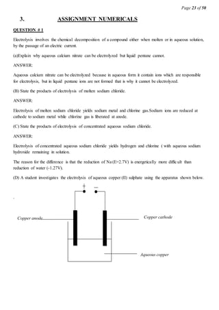 Page 23 of 50
3. ASSIGNMENT NUMERICALS
QUESTION # 1
Electrolysis involves the chemical decomposition of a compound either when molten or in aqueous solution,
by the passage of an electric current.
(a)Explain why aqueous calcium nitrate can be electrolyzed but liquid pentane cannot.
ANSWER:
Aqueous calcium nitrate can be electrolyzed because in aqueous form it contain ions which are responsible
for electrolysis, but in liquid pentane ions are not formed that is why it cannot be electrolyzed.
(B) State the products of electrolysis of molten sodium chloride.
ANSWER:
Electrolysis of molten sodium chloride yields sodium metal and chlorine gas.Sodium ions are reduced at
cathode to sodium metal while chlorine gas is liberated at anode.
(C) State the products of electrolysis of concentrated aqueous sodium chloride.
ANSWER:
Electrolysis of concentrated aqueous sodium chloride yields hydrogen and chlorine ( with aqueous sodium
hydroxide remaining in solution.
The reason for the difference is that the reduction of Na (E=2.7V) is energetically more difficult than
reduction of water (-1.27V).
(D) A student investigates the electrolysis of aqueous copper (II) sulphate using the apparatus shown below.
.
Copper anode
(Positive electrode)
Copper cathode
(Negative
electrode)
Aqueous copper
 