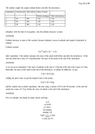 Page 24 of 50
The student weighs the copper cathode before and after the electrolysis.
Experiment Current used Time taken/s Mass of metal
Before starting/g After electrolysis/g
1 2.0 180 1.24 1.36
2 4.0 180 1.20 1.44
3 2.0 360 1.34 1.58
(i)Explain with the help of an equation, why the cathode increases in mass.
ANSWER:
Cathode increases in mass in this reaction because reduction occurs at cathode and copper is deposited at
cathode.
Cathode reaction:
𝐶𝑢2+
( 𝑎𝑞)+ 2𝑒−
→ 𝐶𝑢
(ii)In experiment 2 the student measures the mass of the anode both before and after the electrolysis. At the
start the anode has a mass of 1.45g.Determine the mass of the anode at the end of the electrolysis.
ANSWER:
A we can see in experiment 2 the mass of cathode at the start is 1.20g and at the end it has a mass of 1.44g.
Determine the mass of the anode at the end of the electrolysis, so taking the difference we get,
1.44-1.20=0.24g.
Adding the given mass we get the required mass at the anode,
0.24+1.45=1.69g.
(iii)The student does a fourth experiment, this time using a current of 8.0 A for 90 seconds. At the start the
anode has a mass of 1.51g. Predict the mass of cathode at the end of the electrolysis.
ANSWER:
First we calculate the charge by using current and time,
q=it
q=8×90
q=720 C.
For faraday,
96500C=1F
720C=
1
96500
× 720
=7.46× 10−3
F.
 