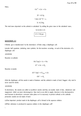 Page 25 of 50
Since,
𝐶𝑢2+
+ 2𝑒 → 𝐶𝑢
2F = 63.5g
7.46× 10−3
𝐹 = x.
X =0.236g.
The total mass deposited on the cathode is calculated by adding the given mass in the calculated mass,
X=0.236+1.51
.
QUESTION # 2
Chlorine gas is manufactured by the electrolysis of brine using a diaphragm cell.
(a)write half equations ,including state symbols, for the reactions occurring at each of the electrodes of a
diaphragm cell.
ANSWER:
Reaction at cathode:
𝑁𝑎+( 𝑎𝑞) + 1e → Na
𝐻+
+ 2𝑒 → 𝐻2.
Reaction at anode:
2𝐶𝑙−( 𝑎𝑞) → 𝐶𝑙2(𝑔) + 2𝑒.
𝑂𝐻−
→ 𝑂2
(b)In the diaphragm cell the anode is made of titanium and the cathode is made of steel. Suggest why steel is
never used for anode.
ANSWER:
In electrolysis, the anodes are called as sacrificial anodes and they are usually made of zinc, aluminium and
magnesium which are more electronegative than steel so are able to supply electrons to the electropositive
steel because in electrolysis corrosion takes place so it is necessary to protect cathode so for cathodic
protection anodes are not made of steel.
(c)One important product made in the diaphragm cell is formed in the aqueous solution.
(i)What substance is produced in aqueous solution in the diaphragm cell?

X=1.746 gm
 