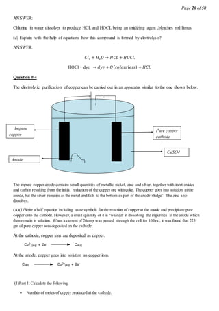 Page 26 of 50
ANSWER:
Chlorine in water dissolves to produce HCL and HOCL being an oxidizing agent ,bleaches red litmus
(d) Explain with the help of equations how this compound is formed by electrolysis?
ANSWER:
𝐶𝑙2 + 𝐻2 𝑂 → 𝐻𝐶𝐿 + 𝐻𝑂𝐶𝑙.
HOCl + dye → 𝑑𝑦𝑒 + 𝑂( 𝑐𝑜𝑙𝑜𝑢𝑟𝑙𝑒𝑠𝑠) + 𝐻𝐶𝑙.
Question # 4
The electrolytic purification of copper can be carried out in an apparatus similar to the one shown below.
+ -
The impure copper anode contains small quantities of metallic nickel, zinc and silver, together with inert oxides
and carbon resulting from the initial reduction of the copper ore with coke. The copper goes into solution at the
anode, but the silver remains as the metal and falls to the bottom as part of the anode’sludge’. The zinc also
dissolves.
(A)(1)Write a half equation including state symbols for the reaction of copper at the anode and precipitate pure
copper onto the cathode. However, a small quantity of it is ‘wasted’ in dissolving the impurities at the anode which
then remain in solution. When a current of 20amp was passed through the cell for 10 hrs , it was found that 225
gm of pure copper was deposited on the cathode.
At the cathode, copper ions are deposited as copper.
At the anode, copper goes into solution as copper ions.
(1)Part 1: Calculate the following.
 Number of moles of copper produced at the cathode.
Pure copper
cathode
CuSO4
(aqu.)
Impure
copper
anode
Anode
‘sludge’
 