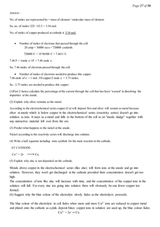 Page 27 of 50
Answer :
No. of moles are represented by = mass of element / molecular mass of element.
So, no. of moles=225 / 63.5 = 3.54 mol.
No. of moles of copper produced at cathode is 3.54 mol.
 Number of moles of electrons that passed through the cell.
20 amp × 36000 secs = 720000 coulomb.
720000 C × 1F/96500 C = 7.4611 F.
7.46 F × 1mole e-
/1F = 7.46 mole e-
.
So, 7.46 moles of electrons passed through the cell.
 Number of moles of electrons needed to produce this copper.
7.46 mole of e-
× 1 mol. Of copper/2 mole e-
= 3.73 moles.
So , 3.73 moles are needed to produce this copper.
(1)Part 2: hence calculate the percentage of the current through the cell that has been ‘wasted’ in dissolving the
impurities at the anode.
(2) Explain why silver remains as the metal.
According to the electrochemical series copper (Cu) will deposit first and silver will remain as metal because
silver at anode which is below copper in the electrochemical series (reactivity series) doesn't go into
solution as ions. It stays as a metal and falls to the bottom of the cell as an "anode sludge" together with
any unreactive material left over from the ore.
(3) Predict what happens to the nickel at the anode.
Nickel according to the reactivity series will discharge into solution.
(4) Write a half equation including state symbols for the main reaction at the cathode.
AT CATHODE:
Cu+2
+ 2e-
Cu.
(5) Explain why zinc is not deposited on the cathode.
Metals above copper in the electrochemical series (like zinc) will form ions at the anode and go into
solution. However, they won't get discharged at the cathode provided their concentration doesn't get too
high.
The concentration of ions like zinc will increase with time, and the concentration of the copper ions in the
solution will fall. For every zinc ion going into solution there will obviously be one fewer copper ion
formed.
(6) Suggest why the blue colour of the electrolyte slowly fades as the electrolysis proceeds.
The blue colour of the electrolyte in cell fades when more and more Cu2+ ions are reduced to copper metal
and plated onto the cathode as a pink deposit.Since copper ions in solution are used up, the blue colour fades
Cu2+ + 2e- → Cu
 