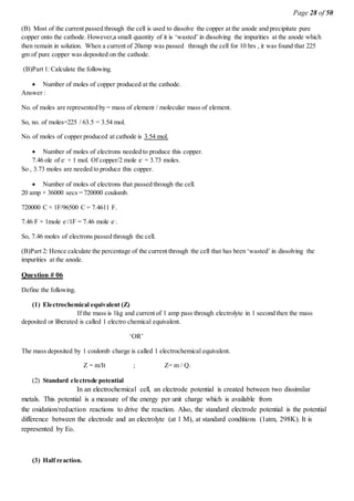 Page 28 of 50
(B) Most of the current passed through the cell is used to dissolve the copper at the anode and precipitate pure
copper onto the cathode. However,a small quantity of it is ‘wasted’ in dissolving the impurities at the anode which
then remain in solution. When a current of 20amp was passed through the cell for 10 hrs , it was found that 225
gm of pure copper was deposited on the cathode.
(B)Part 1: Calculate the following.
 Number of moles of copper produced at the cathode.
Answer :
No. of moles are represented by = mass of element / molecular mass of element.
So, no. of moles=225 / 63.5 = 3.54 mol.
No. of moles of copper produced at cathode is 3.54 mol.
 Number of moles of electrons needed to produce this copper.
7.46 ole of e-
× 1 mol. Of copper/2 mole e-
= 3.73 moles.
So , 3.73 moles are needed to produce this copper.
 Number of moles of electrons that passed through the cell.
20 amp × 36000 secs = 720000 coulomb.
720000 C × 1F/96500 C = 7.4611 F.
7.46 F × 1mole e-
/1F = 7.46 mole e-
.
So, 7.46 moles of electrons passed through the cell.
(B)Part 2: Hence calculate the percentage of the current through the cell that has been ‘wasted’ in dissolving the
impurities at the anode.
Question # 06
Define the following.
(1) Electrochemical equivalent (Z)
If the mass is 1kg and current of 1 amp pass through electrolyte in 1 second then the mass
deposited or liberated is called 1 electro chemical equivalent.
‘OR’
The mass deposited by 1 coulomb charge is called 1 electrochemical equivalent.
Z = m/It ; Z= m / Q.
(2) Standard electrode potential
In an electrochemical cell, an electrode potential is created between two dissimilar
metals. This potential is a measure of the energy per unit charge which is available from
the oxidation/reduction reactions to drive the reaction. Also, the standard electrode potential is the potential
difference between the electrode and an electrolyte (at 1 M), at standard conditions (1atm, 298K). It is
represented by Eo.
(3) Half reaction.
 