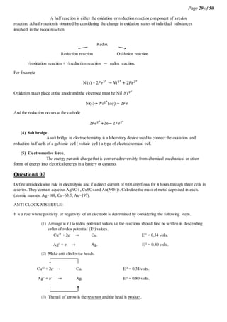 Page 29 of 50
A half reaction is either the oxidation or reduction reaction component of a redox
reaction. A half reaction is obtained by considering the change in oxidation states of individual substances
involved in the redox reaction.
Redox
Reduction reaction Oxidation reaction.
½ oxidation reaction + ½ reduction reaction → redox reaction.
For Example
Ni(s) + 2𝐹𝑒3+
→ 𝑁𝑖2+
+ 2𝐹𝑒2+
Oxidation takes place at the anode and the electrode must be Ni↑ 𝑁𝑖2+
Ni(s)→ 𝑁𝑖2+
(𝑎𝑞) + 2𝐹𝑒
And the reduction occurs at the cathode
2𝐹𝑒2+
+2e→ 2𝐹𝑒2+
(4) Salt bridge.
A salt bridge in electrochemistry is a laboratory device used to connect the oxidation and
reduction half cells of a galvanic cell ( voltaic cell ) a type of electrochemical cell.
(5) Electromotive force.
The energy per unit charge that is converted reversibly from chemical ,mechanical or other
forms of energy into electrical energy in a battery or dynamo.
Question# 07
Define anti clockwise rule in electrolysis and if a direct current of 0.01amp flows for 4 hours through three cells in
a series. They contain aqueous AgNO3 , CuSO4 and Au(NO3)3. Calculate the mass of metal deposited in each.
(atomic masses. Ag=108, Cu=63.5, Au=197).
ANTI CLOCKWISE RULE:
It is a rule where positivity or negativity of an electrode is determined by considering the following steps.
(1) Arrange w.r.t to redox potential values i.e the reactions should first be written in descending
order of redox potential (Eo
) values.
Cu+2
+ 2e-
→ Cu. EO
= 0.34 volts.
Ag+
+ e-
→ Ag. EO
= 0.80 volts.
(2) Make anti clockwise heads.
Cu+2
+ 2e-
→ Cu. EO
= 0.34 volts.
Ag+
+ e-
→ Ag. EO
= 0.80 volts.
(3) The tail of arrow is the reactant and the head is product.
 