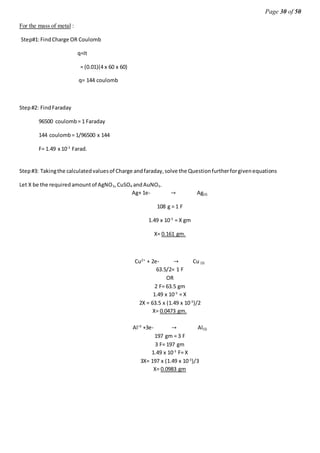 Page 30 of 50
For the mass of metal :
Step#1:FindCharge OR Coulomb
q=It
= (0.01)(4 x 60 x 60)
q= 144 coulomb
Step#2: FindFaraday
96500 coulomb= 1 Faraday
144 coulomb= 1/96500 x 144
F= 1.49 x 10-3
Farad.
Step#3: Takingthe calculatedvaluesof Charge andfaraday,solve the Questionfurtherforgivenequations
Let X be the requiredamountof AgNO3,CuSO4 andAuNO3.
Ag+ 1e- → Ag(S)
108 g = 1 F
1.49 x 10-3
= X gm
X= 0.161 gm.
Cu2+
+ 2e- → Cu (S)
63.5/2= 1 F
OR
2 F= 63.5 gm
1.49 x 10-3
= X
2X = 63.5 x (1.49 x 10-3
)/2
X= 0.0473 gm.
Al+3
+3e- → Al(S)
197 gm = 3 F
3 F= 197 gm
1.49 x 10-3
F= X
3X= 197 x (1.49 x 10-3
)/3
X= 0.0983 gm
 