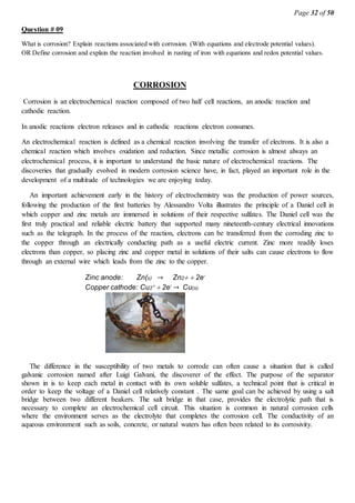 Page 32 of 50
Question # 09
What is corrosion? Explain reactions associated with corrosion. (With equations and electrode potential values).
OR Define corrosion and explain the reaction involved in rusting of iron with equations and redox potential values.
CORROSION
Corrosion is an electrochemical reaction composed of two half cell reactions, an anodic reaction and
cathodic reaction.
In anodic reactions electron releases and in cathodic reactions electron consumes.
An electrochemical reaction is defined as a chemical reaction involving the transfer of electrons. It is also a
chemical reaction which involves oxidation and reduction. Since metallic corrosion is almost always an
electrochemical process, it is important to understand the basic nature of electrochemical reactions. The
discoveries that gradually evolved in modern corrosion science have, in fact, played an important role in the
development of a multitude of technologies we are enjoying today.
An important achievement early in the history of electrochemistry was the production of power sources,
following the production of the first batteries by Alessandro Volta illustrates the principle of a Daniel cell in
which copper and zinc metals are immersed in solutions of their respective sulfates. The Daniel cell was the
first truly practical and reliable electric battery that supported many nineteenth-century electrical innovations
such as the telegraph. In the process of the reaction, electrons can be transferred from the corroding zinc to
the copper through an electrically conducting path as a useful electric current. Zinc more readily loses
electrons than copper, so placing zinc and copper metal in solutions of their salts can cause electrons to flow
through an external wire which leads from the zinc to the copper.
The difference in the susceptibility of two metals to corrode can often cause a situation that is called
galvanic corrosion named after Luigi Galvani, the discoverer of the effect. The purpose of the separator
shown in is to keep each metal in contact with its own soluble sulfates, a technical point that is critical in
order to keep the voltage of a Daniel cell relatively constant . The same goal can be achieved by using a salt
bridge between two different beakers. The salt bridge in that case, provides the electrolytic path that is
necessary to complete an electrochemical cell circuit. This situation is common in natural corrosion cells
where the environment serves as the electrolyte that completes the corrosion cell. The conductivity of an
aqueous environment such as soils, concrete, or natural waters has often been related to its corrosivity.
Zinc anode: Zn(s) → Zn22e-
Copper cathode: Cu22e-
→ Cu(s)
 
