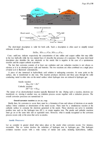 Page 33 of 50
The short-hand description is valid for both cells. Such a description is often used to simplify textual
reference to such cells.
Zn/Zn2, SO24 (Conc1)//Cu2, SO24 (Conc2))/Cu()
Conc1 andConc2 indicate respectively the concentration of zinc sulfate and copper sulfate that may differ
in the two half-cells while the two slanted bars (//) describe the presence of a separator. The same short-hand
description also identifies the zinc electrode as the anode that is negative in the case of a spontaneous
reaction and the copper cathode as positive.
The fact that corrosion consists of at least one oxidation and one reduction reaction is not always as
obvious as it is in chemical power cells and batteries. The two reactions are often combined on a single piece
of metal as it is illustrated schematically
A piece of zinc immersed in hydrochloric acid solution is undergoing corrosion. At some point on the
surface, zinc is transformed to zinc ions. This reaction produces electrons and these pass through the solid
conducting metal to other sites on the metal surface where hydrogen ions are reduced to hydrogen gas
Anodic reaction:
Zn(s)→2e- + Zn+2
Cathodic reaction:
2H+2+2e- → H2(g)
The nature of an electrochemical reaction typically illustrated for zinc .During such a reaction, electrons are
transferred, or, viewing it another way, an oxidation process occurs together with a reduction process. The
overall corrosion processes are summarized in
Overall corrosion reaction: Zn 2H  Zn2H2(g)
Briefly then, for corrosion to occur there must be a formation of ions and release of electrons at an anodic
surface where oxidation or deterioration of the metal occurs. There must be a simultaneous reaction at the
cathodic surface to consume the electrons generated at the anode. These electrons can serve to neutralize
must go on at the same time and at equivalent rates. However, what is usually recognized as the corrosion
process occurs only at the areas that serve as anodes.
Anodic Processes:
Let us consider in greater detail what takes place at the anode when corrosion occurs. For instance,
reconsider. This re- action involves the reduction of hydrogen ions to hydrogen gas,. This hydrogen
evolution reaction occurs with a wide variety of metals and acids, including hydrochloric, sulfuric,
 