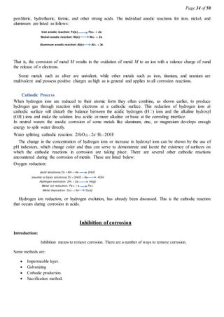 Page 34 of 50
perchloric, hydrofluoric, formic, and other strong acids. The individual anodic reactions for iron, nickel, and
aluminum are listed as follows:
Iron anodic reaction: Fe(s) Fe2  2e
Nickel anodic reaction: Ni(s) Ni2  2e
Aluminum anodic reaction: Al(s) Al3  3e
That is, the corrosion of metal M results in the oxidation of metal M to an ion with a valence charge of nand
the release of n electrons.
Some metals such as silver are univalent, while other metals such as iron, titanium, and uranium are
multivalent and possess positive charges as high as is general and applies to all corrosion reactions.
Cathodic Process
When hydrogen ions are reduced to their atomic form they often combine, as shown earlier, to produce
hydrogen gas through reaction with electrons at a cathodic surface. This reduction of hydrogen ions at
(OH ) ions and make the solution less acidic or more alkaline or basic at the corroding interface.
In neutral waters the anodic corrosion of some metals like aluminum, zinc, or magnesium develops enough
energy to split water directly.
Water splitting cathodic reaction: 2H2O(l) 2e- H2 2OH-
The change in the concentration of hydrogen ions or increase in hydroxyl ions can be shown by the use of
pH indicators, which change color and thus can serve to demonstrate and locate the existence of surfaces on
which the cathodic reactions in corrosion are taking place. There are several other cathodic reactions
encountered during the corrosion of metals. These are listed below:
Oxygen reduction:
(acid solutions) O2 4H4e 2H2O
(neutral or basic solutions) O2 2H2O 4e 4OH
Hydrogen evolution: 2H2e H2(g)
Metal ion reduction: Fe3e Fe2
Metal deposition: Cu22e Cu(s)
Hydrogen ion reduction, or hydrogen evolution, has already been discussed. This is the cathodic reaction
that occurs during corrosion in acids.
Inhibition of corrosion
Introduction:
Inhibition means to remove corrosion. There are a number of ways to remove corrosion.
Some methods are:
 Impermeable layer.
 Galvanizing
 Cathodic production.
 Sacrification method.
 