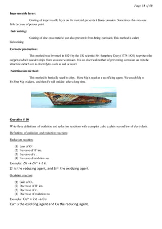 Page 35 of 50
Impermeable layer:
Coating of impermeable layer on the material prevents it from corrosion. Sometimes this measure
fails because of porous paint.
Galvanizing:
Coating of zinc on a material can also prevent it from being corroded. This method is called
Galvanizing
Cathodic production:
This method was Invented in 1824 by the UK scientist Sir Humphrey Davy (1778-1829) to protect the
copper-cladded wooden ships from seawater corrosion. It is an electrical method of preventing corrosion on metallic
structures which are in electrolytes such as soil or water
Sacrification method:
This method is basically used in ships. Here Mg is used as a sacrificing agent. We attach Mg to
Fe.First Mg oxidizes, and then Fe will oxidize after a long time.
Question # 10
Write three definitions of oxidation and reduction reactions with examples ; also explain second law of electrolysis.
Definitions of oxidation and reduction reactions:
Reduction reaction:
(1) Loss of O2
(2) Increase of H+
ion.
(3) Increase of e-
.
(4) Increase of oxidation no.
Examples: Zn  Zn2+
+ 2 e-
.
Zn is the reducing agent, and Zn2+
the oxidizing agent.
Oxidation reaction:
(1) Gain of O2.
(2) Decrease of H+
ion.
(3) Decrease of e-
.
(4) Decrease of oxidation no.
Examples: Cu2+
+ 2 e  Cu
Cu2+
is the oxidizing agent and Cu the reducing agent.
 