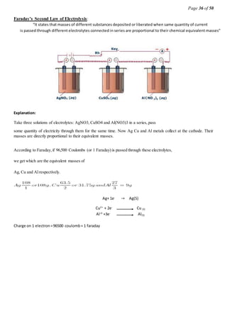 Page 36 of 50
Faraday’s Second Law of Electrolysis:
“It states that masses of different substances deposited or liberated when same quantity of current
is passed through different electrolytes connected in series are proportional to their chemical equivalent masses”
Explanation:
Take three solutions of electrolytes: AgNO3, CuSO4 and Al(NO3)3 in a series, pass
some quantity of electricity through them for the same time. Now Ag Cu and Al metals collect at the cathode. Their
masses are directly proportional to their equivalent masses.
According to Faraday,if 96,500 Coulombs (or 1 Faraday) is passed through these electrolytes,
we get which are the equivalent masses of
Ag, Cu and Al respectively.
Ag+ 1e-
→ Ag(S)
Cu2+
+ 2e-
Cu (S)
Al+3
+3e-
Al(S)
Charge on 1 electron=96500 coulomb= 1 faraday
 
