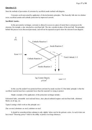 Page 37 of 50
Question # 11
State the methods of prevention of corrosion by sacrificial anode method with diagram.
Corrosion can be prevented by application of electrochemistry principles. This basically falls into two distinct
areas,sacrificial anodes and cathodic protection by impressed currents.
Sacrificial Anodes.
In this preventative technique, corrosion is allowed to occur on a piece of metal that is extraneous to the
structure, for example, a zinc attached to a steelboat hull. The zinc corrodes in place of the steel hull. The principles
behind this process were discussed previously and will not be repeated except to show the relevant Evans diagram.
Cathodic Reaction 1
Anodic Reaction 2
icorr 1+2
Ecorr 1+2
E
(V)
log Current Density
A/cm
2
Cathode Reaction 3
Anode Reaction 3
Total Cathode 1+3
In this case the anode#3 was protected from corrosion by anode reaction #2. One initial principle is that the
sacrificial material must have a potential lower than the material it is trying to protect.
Simple examples of the application of this protection technique include:-
Galvanized bolts, automobile steel and mail boxes, zincs placed outboard engines and steelboat hulls, aluminum
blocks on oil rigs, etc.
Typical coatings which work on this principle are:-
Zinc on steel, aluminum on steel, cadmium on steel.
It should be remembered that cadmium is only slightly below steel in the galvanic series. As such it does not
have much "Throwing power" which is the ability to protect over large distances.
 