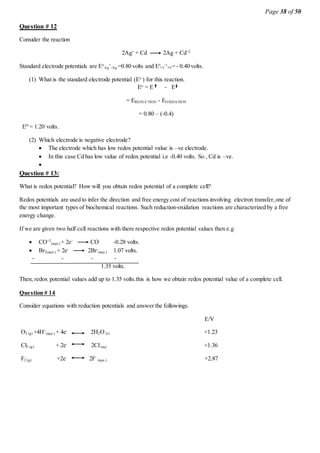 Page 38 of 50
Question # 12
Consider the reaction
2Ag+
+ Cd 2Ag + Cd+2
Standard electrode potentials are Eo
Ag
+
/Ag =0.80 volts and E0
Cd
+2
/Cd = - 0.40 volts.
(1) What is the standard electrode potential (Eo
) for this reaction.
Eo
= E - E
= EREDUCTION - EOXIDATION
= 0.80 – (-0.4)
EO
= 1.20 volts.
(2) Which electrode is negative electrode?
 The electrode which has low redox potential value is –ve electrode.
 In this case Cd has low value of redox potential i.e -0.40 volts. So , Cd is –ve.

Question # 13:
What is redox potential? How will you obtain redox potential of a complete cell?
Redox potentials are used to infer the direction and free energy cost of reactions involving electron transfer,one of
the most important types of biochemical reactions. Such reduction-oxidation reactions are characterized by a free
energy change.
If we are given two half cell reactions with there respective redox potential values then e.g
 CO+2
(aqu.) + 2e-
CO -0.28 volts.
 Br2(aqu.) + 2e-
2Br-
(aqu.) 1.07 volts.
- - - -
1.35 volts.
Then, redox potential values add up to 1.35 volts.this is how we obtain redox potential value of a complete cell.
Question # 14
Consider equations with reduction potentials and answer the followings.
E/V
O2 (g) +4H+
(aqu.) + 4e-
2H2O (l) +1.23
Cl2 (g) + 2e-
2Cl-
(aq) +1.36
F2 (g) +2e-
2F-
(aqu.) +2.87
 