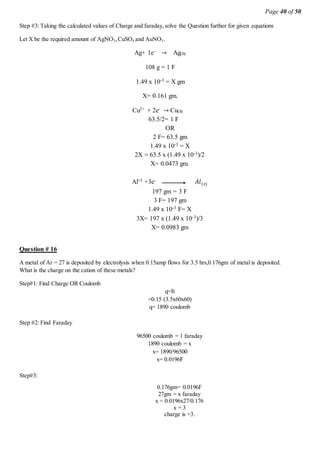 Page 40 of 50
Step #3: Taking the calculated values of Charge and faraday,solve the Question further for given equations
Let X be the required amount of AgNO3,CuSO4 and AuNO3.
Ag+ 1e- → Ag(S)
108 g = 1 F
1.49 x 10-3 = X gm
X= 0.161 gm.
Cu2+ + 2e- → Cu(S)
63.5/2= 1 F
OR
2 F= 63.5 gm
1.49 x 10-3 = X
2X = 63.5 x (1.49 x 10-3)/2
X= 0.0473 gm.
Al+3 +3e- 𝐴𝑙(𝑠)
197 gm = 3 F
3 F= 197 gm
1.49 x 10-3 F= X
3X= 197 x (1.49 x 10-3)/3
X= 0.0983 gm
Question # 16
A metal of Ar = 27 is deposited by electrolysis when 0.15amp flows for 3.5 hrs,0.176gm of metal is deposited.
What is the charge on the cation of these metals?
Step#1: Find Charge OR Coulomb
q=It
=0.15 (3.5x60x60)
q= 1890 coulomb
Step #2: Find Faraday
96500 coulomb = 1 faraday
1890 coulomb = x
x= 1890/96500
x= 0.0196F
Step#3:
0.176gm= 0.0196F
27gm = x faraday
x = 0.0196x27/0.176
x = 3
charge is +3.
 