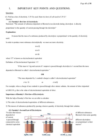 Page 41 of 50
1. IMPORTANT KEY POINTS AND QUESTIONS.
Questions:
(1) Pak has crisis of electricity. U.P.S is used. State two laws of cell used in U.P.S.?
Answer:
(1) Faraday's first law of electrolysis:
Statement: “The amount of substance deposited or liberated at an electrode during electrolysis is directly
proportional to the quantity of current passing through the electrolyte”
Explanation:
It means that the mass of a substance produced by electrolysis is proportional to the quantity of electricity
used.
In order to produce more substance electrolytically we must use more electricity.
m α Q
m α It
m=zIt
where “Z” is known as electrochemical equivalent.
Definition of Electrochemical Equivalent “z”:
“If the mass is 1 kg and current of 1 ampere is passed through electrolyte in 1 second then the mass
deposited or liberated is called 1 electrochemical equivalent ”
OR
“The mass deposited by 1 coulomb charge is called 1 electrochemical equivalent”
z=m / It or z=m/Q
For example, when a charge of one coulomb is passed through silver nitrate solution, the amount of silver deposited
is 0.001118 g. this is the value of electrochemical equivalent of silver.
Importance offaraday’s First law ofElectrolysis:
With the help of faraday’s First law we are able to calculate:
1) The value of electrochemical equivalents of different substances.
2) The masses of substances produced by passing a known quantity of electricity through their solution.
(2) Faraday’s Second Lawof Electrolysis:
“It states that masses of different substances
deposited or liberated when same quantity
of current
is passed through different electrolytes
connected in series are proportional to their
chemical equivalent masses”
 