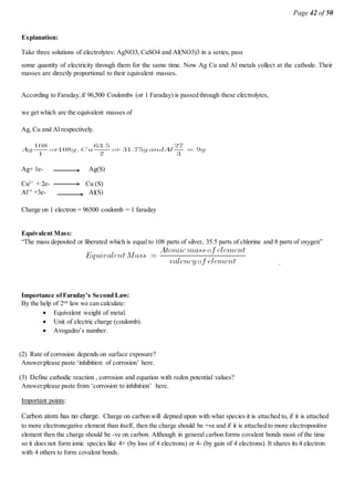 Page 42 of 50
Explanation:
Take three solutions of electrolytes: AgNO3, CuSO4 and Al(NO3)3 in a series, pass
some quantity of electricity through them for the same time. Now Ag Cu and Al metals collect at the cathode. Their
masses are directly proportional to their equivalent masses.
According to Faraday,if 96,500 Coulombs (or 1 Faraday) is passed through these electrolytes,
we get which are the equivalent masses of
Ag, Cu and Al respectively.
Ag+ 1e- Ag(S)
Cu2+
+ 2e- Cu (S)
Al+3
+3e- Al(S)
Charge on 1 electron = 96500 coulomb = 1 faraday
Equivalent Mass:
“The mass deposited or liberated which is equal to 108 parts of silver, 35.5 parts of chlorine and 8 parts of oxygen”
.
Importance ofFaraday’s Second Law:
By the help of 2nd
law we can calculate:
 Equivalent weight of metal.
 Unit of electric charge (coulomb).
 Avogadro’s number.
(2) Rate of corrosion depends on surface exposure?
Answer:please paste ‘inhibition of corrosion’ here.
(3) Define cathodic reaction , corrosion and equation with redox potential values?
Answer:please paste from ‘corrosion to inhibition’ here.
Important points:
Carbon atom has no charge. Charge on carbon will depned upon with what species it is attached to, if it is attached
to more electronegative element than itself, then the charge should be +ve and if it is attached to more electropositive
element then the charge should be -ve on carbon. Although in general carbon forms covalent bonds most of the time
so it does not form ionic species like 4+ (by loss of 4 electrons) or 4- (by gain of 4 electrons). It shares its 4 electron
with 4 others to form covalent bonds.
 