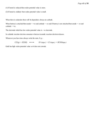 Page 43 of 50
(1) If metal is reduced then redox potential value is more.
(2) If metal is oxidized then redox potential value is small.
When there is reduction there will be deposition always on cathode.
When battery is attached then anode = +ve and cathode = -ve and if battery is not attached then anode = -ve and
cathode = +ve.
The electrode which has low redox potential value is –ve electrode.
In cathodic reaction electron consumes whereas in anodic reaction electron releases.
Whenever you have ions always write the state. E.g :-
Cl2(g) + H2O(l) H+(aqu.) + Cl-(aqu.) + HClO(aqu.)
Gold has high redox potential value so it does not corrode.
 