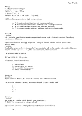Page 45 of 50
Ans: (c)
In cell (c) reactions occurring are
AgCl(s) + e- -> Ag(s) + Cl-
(aq)
½ H2(g) -> H+
(aq) + e-
adding ½ H2(g) + AgCl(s) = H+(aq) + Cl-(aq) +Ag(s)
(5) Choose the single correct or the single incorrect statement
A. At the anode, oxidation takes place only when used as a battery
B. At the anode, oxidation takes place in a battery and in a electrolysis operation
C. At the cathode, oxidation takes place only when used as a battery
D. At the cathode, oxidation takes place in a battery and in a electrolysis operation
Answer B.
Consider...
It is a convention to call the reduction electrode a cathode in a battery or in a electrolysis operation. The oxidation
reaction occurs at the anode.
(6)All chemical reactions that supply the power to a battery are oxidation reduction reactions. True or false?
Answer True!
Consider...
Only RedOx reactions involve electron transfer. Even concentration cells involve oxidation and reduction of the same
material. Note that Ag+
+ Cl-
AgCl(s) is an ionic reaction, not a redox reaction.
(7)The half-cell using the reaction:
2 H+
(aq, 1.00 F) + 2 e ® H2(g, 1atm)
has a half cell potential of zero because
E. it is so defined,
F. hydrogen is not very reactive,
G. its potential is absolutely zero,
H. it is not a useful electrode.
Answer A
Consider...
No cell potential is ABSOLUTELY zero. H2 is reactive. This is not the reason at all.
(8)The notation to indicate a boundary between two phases in a electro- chemical cell is
I. |
J. /
K. ||
L. 
Answer A.
Consider...
The vertical bar | is used to indicate boundary between two phases.
Pt | H2 | H+
(1.0 M) represents the hydrogen half cell.
(9)The notation to indicate a salt bridge between two half electro- chemical cells is
M. |
 