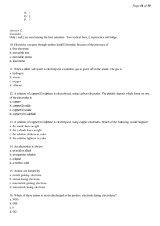Page 46 of 50
N. /
O. ||
P. 
Answer C.
Consider...
Only | and || are used among the four notations. Two vertical bars, ||, represent a salt bridge.
10. Electricity can pass through molten lead(II) bromide because of the presence of
a. free electrons
b. moveable ions
c. moveable atoms
d. lead metal
11. When a dilute salt water is electrolysed, a colorless gas is given off at the anode. The gas is
a. hydrogen
b. steam
c. oxygen
d. chlorine
12. A solution of copper(II) sulphate is electrolysed, using carbon electrodes. The pinkish deposit which forms on one
of the electrodes is
a. copper
b. copper(I) oxide
c. copper(II) oxide
d. copper(III) sulphide
13. A solution of copper(II) sulphate is electrolysed, using copper electrodes. Which of the following would happen?
a. the anode loses weight
b. the cathode loses weight
c. the solution darkens in color
d. the solution lightens in color
14. An electrolyte is always
a. an acid or alkali
b. an aqueous solution
c. a liquid
d. a molten solid
15. Anions are formed by
a. metals gaining electrons
b. metals losing electrons
c. non-metals gaining electrons
d. non-metals losing electrons
16. Which of these anions is never discharged at the positive electrode during electrolysis?
a. NO3-
b. OH-
c. I-
d. O2-
 