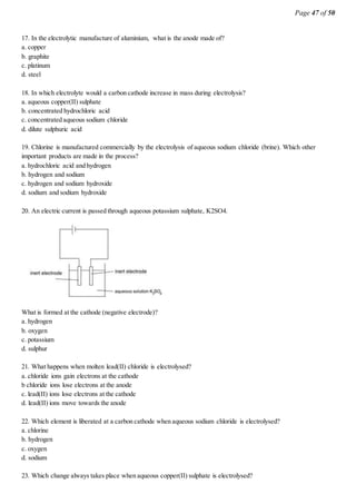 Page 47 of 50
17. In the electrolytic manufacture of aluminium, what is the anode made of?
a. copper
b. graphite
c. platinum
d. steel
18. In which electrolyte would a carbon cathode increase in mass during electrolysis?
a. aqueous copper(II) sulphate
b. concentrated hydrochloric acid
c. concentrated aqueous sodium chloride
d. dilute sulphuric acid
19. Chlorine is manufactured commercially by the electrolysis of aqueous sodium chloride (brine). Which other
important products are made in the process?
a. hydrochloric acid and hydrogen
b. hydrogen and sodium
c. hydrogen and sodium hydroxide
d. sodium and sodium hydroxide
20. An electric current is passed through aqueous potassium sulphate, K2SO4.
What is formed at the cathode (negative electrode)?
a. hydrogen
b. oxygen
c. potassium
d. sulphur
21. What happens when molten lead(II) chloride is electrolysed?
a. chloride ions gain electrons at the cathode
b chloride ions lose electrons at the anode
c. lead(II) ions lose electrons at the cathode
d. lead(II) ions move towards the anode
22. Which element is liberated at a carbon cathode when aqueous sodium chloride is electrolysed?
a. chlorine
b. hydrogen
c. oxygen
d. sodium
23. Which change always takes place when aqueous copper(II) sulphate is electrolysed?
 
